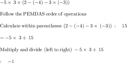 -5\times \:3\div \left(2-\left(-4\right)-3\times \left(-3\right)\right)\\\\\mathrm{Follow\:the\:PEMDAS\:order\:of\:operations}\\\\\mathrm{Calculate\:within\:parentheses}\:\left(2-\left(-4\right)-3\times \\\\\left(-3\right)\right)\::\quad 15\\\\=-5\times \:3\div \:15\\\\\mathrm{Multiply\:and\:divide\:\left(left\:to\:right\right)}\:-5\times \:3\div \:15\:\\\\:\quad -1\\
