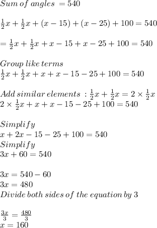 Sum\:of\:angles\: = 540\\\\\frac{1}{2}x +\frac{1}{2}  x +(x-15)+(x-25)+100=540\\\\=\frac{1}{2}x+\frac{1}{2}x+x-15+x-25+100=540\\\\Group\: like \:terms\\\frac{1}{2}x+\frac{1}{2}x+x+x-15-25+100=540\\\\Add\:similar\:elements \::\frac{1}{2}x+\frac{1}{2}x=2\times\frac{1}{2}x\\2\times\frac{1}{2}x+x+x-15-25+100=540\\\\Simplify\\x+2x-15-25+100=540\\Simplify\\3x +60 = 540\\\\3x = 540-60\\3x = 480\\Divide \:both\:sides\:of\:the\:equation \:by\:3\\\\\frac{3x}{3} = \frac{480}{3}\\ x =160