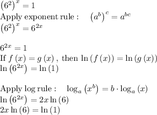\left(6^2\right)^x=1\\\mathrm{Apply\:exponent\:rule}:\quad \left(a^b\right)^c=a^{bc}\\\left(6^2\right)^x=6^{2x}\\\\6^{2x}=1\\\mathrm{If\:}f\left(x\right)=g\left(x\right)\mathrm{,\:then\:}\ln \left(f\left(x\right)\right)=\ln \left(g\left(x\right)\right)\\\ln \left(6^{2x}\right)=\ln \left(1\right)\\\\\mathrm{Apply\:log\:rule}:\quad \log _a\left(x^b\right)=b\cdot \log _a\left(x\right)\\\ln \left(6^{2x}\right)=2x\ln \left(6\right)\\2x\ln \left(6\right)=\ln \left(1\right)\\