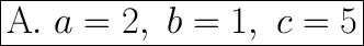 \huge \boxed{\mathrm{A.} \ a=2, \ b=1, \ c=5}