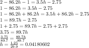 2-86.2h-1=3.5h-2.75\\1-86.2h=3.5h-2.75\\1-86.2h+86.2h=3.5h+86.2h-2.75\\1=89.7h-2.75\\1+2.75=89.7h-2.75+2.75\\3.75=89.7h\\\frac{3.75}{89.7}=\frac{89.7h}{89.7}\\h=\frac{1.25}{29.9}=0.04180602