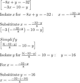 \begin{bmatrix}-8x+y=-32\\ -3x-10=y\end{bmatrix}\\\\\mathrm{Isolate}\:x\:\mathrm{for}\:-8x+y=-32:\quad x=-\frac{-32-y}{8}\\\\\mathrm{Subsititute\:}x=-\frac{-32-y}{8}\\\begin{bmatrix}-3\left(-\frac{-32-y}{8}\right)-10=y\end{bmatrix}\\\\Simplify\\\begin{bmatrix}\frac{3\left(-32-y\right)}{8}-10=y\end{bmatrix}\\\\\mathrm{Isolate}\:y\:\mathrm{for}\:\frac{3\left(-32-y\right)}{8}-10=y:\quad y=-16\\\\\mathrm{For\:}x=-\frac{-32-y}{8}\\\\\mathrm{Subsititute\:}y=-16\\x=-\frac{-32-\left(-16\right)}{8}\\