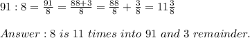 91:8=\frac{91}{8}=\frac{88+3}{8}=\frac{88}{8}+\frac{3}{8}=11\frac{3}{8}\\\\8\ is\ 11\ times\ into\ 91\ and\ 3\ remainder.