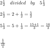 2\frac { 1 }{ 2 } \quad divided\quad by\quad 5\frac { 1 }{ 3 } \\ \\ 2\frac { 1 }{ 2 } =2+\frac { 1 }{ 2 } =\frac { 5 }{ 2 } \\ \\ 5\frac { 1 }{ 3 } =5+\frac { 1 }{ 3 } =\frac { 15+1 }{ 3 } =\frac { 16 }{ 3 } \\ \\ \\ \frac { \frac { 5 }{ 2 }  }{ \frac { 16 }{ 3 }  }