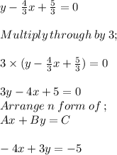 y - \frac{4}{3} x + \frac{5}{3} = 0\\\\Multiply \:through\: by\: 3;\\\\3\times (y - \frac{4}{3} x + \frac{5}{3} )=0\\\\3y -4x+5 = 0\\Arrange\:n\:form\:of \:;\\Ax +By = C\\\\-4x +3y =-5