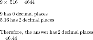 9\times \:516=4644\\\\9\mathrm{\:has\:}0\mathrm{\:decimal\:places}\\5.16\mathrm{\:has\:}2\mathrm{\:decimal\:places}\\\\\mathrm{Therefore,\:the\:answer\:has\:}2\mathrm{\:decimal\:places}\\=46.44
