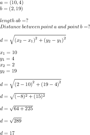 a =(10,4)\\b=(2,19) \\\\length\:ab = ?\\Distance\: between\:point\:a\:and\:point\:b =?\\\\d =\sqrt{\left(x_2-x_1\right)^2+\left(y_2-y_1\right)^2}\\\\x _1 =10\\y_1 =4\\x_2=2\\y_2 = 19\\\\d = \sqrt{\left(2-10\right)^2+\left(19-4\right)^2}\\\\d = \sqrt{(-8)^2+(15)^2}\\ \\d = \sqrt{64+225} \\\\d = \sqrt{289} \\\\d = 17