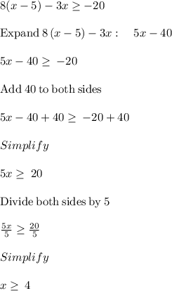 8(x-5) -3x\geq -20\\\\\mathrm{Expand\:}8\left(x-5\right)-3x:\quad 5x-40\\\\5x-40\ge \:-20\\\\\mathrm{Add\:}40\mathrm{\:to\:both\:sides}\\\\5x-40+40\ge \:-20+40\\\\Simplify\\\\5x\ge \:20\\\\\mathrm{Divide\:both\:sides\:by\:}5\\\\\frac{5x}{5}\ge \frac{20}{5}\\\\Simplify\\\\x\ge \:4
