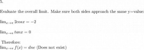 5.  \\\\\text{Evaluate the overall limit. Make sure both sides approach the same y=value:}\\\\ \lim_{x \to \pi } 2cosx= -2\\\\ \lim_{x \to \pi } tanx = 0\\\\ \text{ Therefore:}\\ \lim_{x \to \pi } f(x) = dne \text{ (Does not exist})