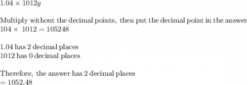 1.04 \times 1012g\\\\\mathrm{Multiply\:without\:the\:decimal\:points,\:then\:put\:the\:decimal\:point\:in\:the\:answer}\\104\times \:1012=105248\\\\1.04\mathrm{\:has\:}2\mathrm{\:decimal\:places}\\1012\mathrm{\:has\:}0\mathrm{\:decimal\:places}\\\\\mathrm{Therefore,\:the\:answer\:has\:}2\mathrm{\:decimal\:places}\\=1052.48\\