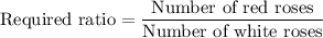 \text{Required ratio}=\dfrac{\text{Number of red roses}}{\text{Number of white roses}}