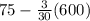 75 - \frac{3}{30} (600)