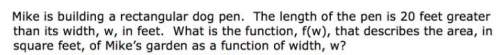 Mike is building a rectangular dog pen the length of the pen is 20 feet greater than its with w
