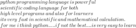 python \: programming \: language \: is \: powerful  \\ \: scientific \: coding \: language \:  for \: both  \\ \:high \: level  \: programs \: and \: also \: for \: learners\\ its \: very \: fast \: in \: scientific \: and \: mathematical \: calculation.  \\ \: for \: me \: i \: think \: python..... if \: not \: the \: best....is \: very \: easy \: to \: learn \\