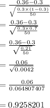 = \frac{0.36 -0.3}{\sqrt{\frac{0.3 \times (1-0.3)}{50}}}\\\\= \frac{0.36 -0.3}{\sqrt{\frac{0.3 \times 0.7 }{50}}}\\\\= \frac{0.36 -0.3}{\sqrt{\frac{0.21}{50}}}\\\\= \frac{0.06}{\sqrt{0.0042}}\\\\= \frac{0.06}{0.064807407}\\\\= 0.9258201