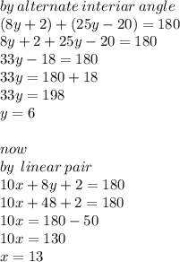 by \:alternate \: interiar \:  angle \: \\ (8y + 2) + (25y - 20) = 180 \\ 8y + 2 + 25y - 20 = 180 \\ 33y - 18 = 180 \\ 33y = 180 + 18 \\ 33y = 198 \\ y = 6 \\  \\ now \\ by \: \: linear \: pair \:   \\  10x + 8y + 2 = 180 \\ 10x + 48 + 2 = 180 \\ 10x = 180 - 50 \\ 10x = 130 \\ x = 13