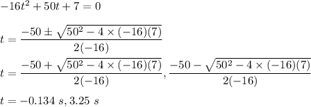 -16t^2+50t+7=0\\\\t=\dfrac{-50 \pm \sqrt{50^2-4\times (-16)(7)} }{2(-16)}\\\\t=\dfrac{-50 + \sqrt{50^2-4\times (-16)(7)} }{2(-16)}, \dfrac{-50- \sqrt{50^2-4\times (-16)(7)} }{2(-16)}\\\\t=-0.134\ s,3.25\ s