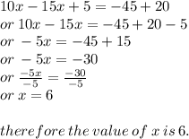 10x - 15x + 5 =  - 45 + 20 \\  or \:  10x - 15x =  - 45 + 20 - 5 \\  or \:  - 5x =  - 45  + 15 \\ or \:  - 5x =  - 30 \\ or  \:  \frac{ - 5x}{ - 5}  =  \frac{ - 30}{ - 5}  \\ or \: x = 6 \\   \\ therefore \: the \: value \: of \: x \: is \: 6.