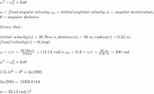 \omega^2=\omega_o^2+2\alpha \theta\\\\\omega=final\ angular\ velocity,\omega_o=initial\ anglular\ velocity,\alpha= angular\ acceleration,\\\theta=angular\ distance\\\\Given\ that:\\\\initial\ velocity(u)=28.78m/s,distance(s)=50\ m,radius(r)=0.25\ m,\\final/ velocity(v)=0(stop)\\\\\omega=v/r=\frac{28.78m/s}{0.25m} =115.12\ rad/s,\omega_o=0,\theta=s/r=\frac{50\ m}{0.25\ m}=200\ rad\\ \\\omega^2=\omega_o^2+2\alpha \theta\\\\115.12^2=0^2+2\alpha(200)\\\\2\alpha(200)=13252.6144\\\\\alpha=33.13\ rad/s^2