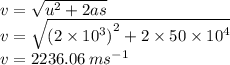 v =  \sqrt{ {u}^{2}  + 2as }  \\v =  \sqrt{ {(2 \times {10}^{3} )}^{2}  + 2 \times 50 \times  {10}^{4}  } \\ v = 2236.06 \: m {s}^{ - 1}