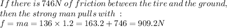 If  \: there \:  is \:  746N  \: of \:  friction \: between \:  the \:  tire \:  and  \: the  \: ground,  \:  \\then \:  the \: strong \: man \:  pulls \: with \:  :  \\ f = ma = 136 \times 1.2 =163.2 + 746 = 909.2N