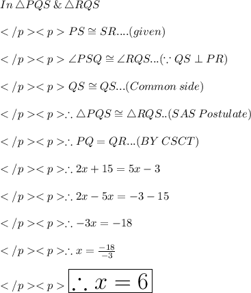 In\: \triangle PQS \:\& \:\triangle RQS\\\\PS \cong SR.... (given) \\\\\angle PSQ \cong\angle RQS... (\because QS\perp PR) \\\\QS \cong QS... (Common \: side) \\\\\therefore \triangle PQS \cong \triangle RQS.. (SAS \: Postulate) \\\\\therefore PQ = QR... (BY\:CSCT) \\\\\therefore 2x + 15 = 5x - 3\\\\\therefore 2x - 5x = - 3 - 15\\\\\therefore - 3x = - 18\\\\\therefore x =\frac{-18}{-3}\\\\\huge \red {\boxed {\therefore x = 6}}