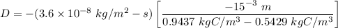 D = - (3.6 \times 10^{-8} \ kg/m^2-s)  \begin {bmatrix} \dfrac{-15^{-3} \ m }{0.9437 \ kgC/m^3 - 0.5429 \ kgC/m^3}\end {bmatrix}