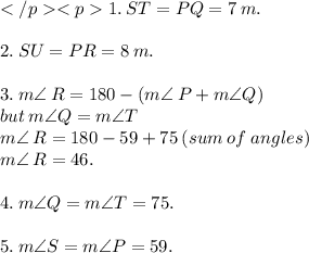 1. \: ST =PQ = 7 \: m.  \\ \\ 2. \: SU = PR = 8 \: m. \\  \\ 3.  \:  m\angle \: R = 180 - (m \angle \: P + m \angle Q) \\but \:m \angle Q =  m \angle  T \\ m\angle \: R = 180 - 59 + 75 \: (sum \: of \: angles) \\ m\angle \: R = 46. \\  \\ 4. \: m \angle Q = m \angle T = 75. \\  \\ 5. \: m \angle S =m \angle P =  59.