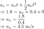 s_x=u_xt+\dfrac{1}{2}a_xt^2\\\Rightarrow 1.8=u_x\times 0.4+0\\\Rightarrow u_x=\dfrac{1.8}{0.4}\\\Rightarrow u_x=4.5\ \text{m/s}