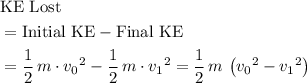 \begin{aligned}& \text{KE Lost} \\ &= \text{Initial KE} - \text{Final KE} \\ &= \frac{1}{2}\, m\cdot {v_0}^2 - \frac{1}{2}\, m\cdot {v_1}^2 = \frac{1}{2}\, m \,\left( {v_0}^2 - {v_1}^2\right)\end{aligned}