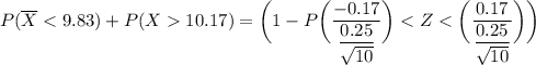 P(\overline X < 9.83 ) + P( X 10.17) = \bigg (1- P \bigg ( \dfrac{-0.17}{\dfrac{0.25}{\sqrt{10}}} \bigg )< Z<  \bigg ( \dfrac{0.17}{\dfrac{0.25}{\sqrt{10}}} \bigg ) \bigg )