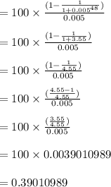 =100 \times \frac{(1-\frac{1}{1+0.005^{48}})}{0.005}\\\\=100 \times \frac{(1-\frac{1}{1+3.55})}{0.005}\\\\=100 \times \frac{(1-\frac{1}{4.55})}{0.005}\\\\=100 \times \frac{(\frac{4.55 -1}{4.55})}{0.005}\\\\=100 \times \frac{(\frac{3.55}{4.55})}{0.005}\\\\=100 \times 0.0039010989\\\\=0.39010989