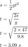 s=\dfrac{1}{2}gt^2\\\\t=\sqrt{\dfrac{2s}{g}} \\\\t=\sqrt{\dfrac{2\times 47}{9.8}} \\\\t=3.09\ s
