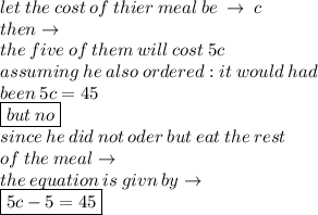 let \: the \: cost \: of \: thier \: meal \: be \:  \to \: c \\ then \to \\ the \: five \: of \: them \: will \: cost \: 5c \\ assuming \: he \: also \: ordered : it \: would \: had \: \\  been \: 5c = 45 \\   \boxed{but \: no}\\ since \: he \: did \: not \: oder \: but \: eat \: the \: rest \: \\  of \: the \: meal \to \\ the \: equation \: is \: givn \: by \to \\ \boxed{ 5c - 5 = 45}