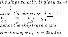 the \: ships \: velocity \: is \: given \: as \to \\ v =  \frac{s}{t}  \\ hence \: the \: ships \: speed \:  \boxed{v} \to \\  \frac{12.5}{0.5}  =  \frac{25}{1}  =  \frac{37.5}{1.5}  = 25 \\ hence \: the  \: ship \:  travels  \: at \:  a \:   \\ constant \:  speed, \:  \boxed{v = 25m(s) {}^{ - 1} }