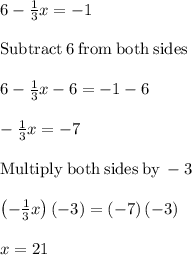 6-\frac{1}{3}x=-1 \\\\\mathrm{Subtract\:}6\mathrm{\:from\:both\:sides}\\\\6-\frac{1}{3}x-6=-1-6\\\\-\frac{1}{3}x=-7\\\\\mathrm{Multiply\:both\:sides\:by\:}-3\\\\\left(-\frac{1}{3}x\right)\left(-3\right)=\left(-7\right)\left(-3\right)\\\\x=21