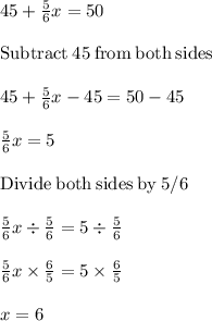 45+\frac{5}{6}x =50\\\\\mathrm{Subtract\:}45\mathrm{\:from\:both\:sides}\\\\45+\frac{5}{6}x-45=50-45\\\\\frac{5}{6}x=5\\\\\mathrm{Divide\:both\:sides\:by\:}5/6\\\\\frac{5}{6} x\div\frac{5}{6}=5\div\frac{5}{6}\\\\\frac{5}{6}x\times \frac{6}{5}= 5\times\frac{6}{5}\\\\ x=6