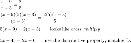 \dfrac{x-9}{x-3}=\dfrac{2}{5}\\\\\dfrac{(x-9)(5)(x-3)}{(x-3)}=\dfrac{2(5)(x-3)}{5}\\\\5(x-9)=2(x-3)\qquad\text{looks like }\textit{cross multiply}\\\\5x-45=2x-6\qquad\text{use the distributive property; matches D.}