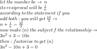 let \: the \: number \: be \to \: n \\ its \: resiprocal \: will \: be \:  \frac{1}{n}  \\ according \: to \: the \: statement \: if \:you \\  \: add \: both : you \: will \: get \:  \frac{10}{3}   \to\\ n +  \frac{1}{n}  =  \frac{10}{3}  \\ now \: make \:( n )\: the \: subject \: f \: the \: relationship \to \\ 3 {n}^{2}   + 3 = 10n \\then :  factorise \: to \: get \:( n) \\ 3 {n}^{2}  -  10n  + 3 =0 \\