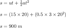 s = ut + \frac{1}{2} at^2\\\\s = (15 \times 20) + (0.5 \times 3 \times 20^2)\\\\s = 900 \ m