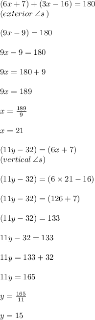 (6x + 7) \degree  +  (3x - 16) \degree = 180 \degree \\ (exterior \:  \angle s \: ) \\  \\ (9x - 9) \degree = 180 \degree \\  \\ 9x - 9 = 180 \\  \\ 9x = 180 + 9 \\  \\ 9x = 189 \\  \\ x =  \frac{189}{9}  \\  \\ x = 21 \\  \\ (11y - 32) \degree =  (6x  + 7) \degree  \\ (vertical \:  \angle s) \\  \\ (11y - 32) \degree =  (6\times 21- 16) \degree  \\ \\ (11y - 32) \degree =  (126 + 7) \degree  \\\\ (11y - 32) \degree = 133 \degree  \\ \\ 11y - 32 = 133 \\  \\ 11y = 133 + 32 \\  \\ 11y = 165 \\  \\ y =  \frac{165}{11}  \\  \\ y = 15