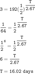 \tt 3=192(\dfrac{1}{2})^{\dfrac{T}{2.67}}\\\\\dfrac{1}{64}=\dfrac{1}{2}^{\dfrac{T}{2.67}}\\\\\dfrac{1}{2}^6=\dfrac{1}{2}^{\dfrac{T}{2.67}}\\\\6=\dfrac{T}{2.67}\\\\T=16.02~days