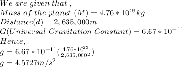 We\ are\ given\ that\ ,\\Mass\ of\ the\ planet\ (M) = 4.76*10^{23} kg\\Distance(d) = 2,635,000 m\\G(Universal\ Gravitation\ Constant) = 6.67*10^{-11}\\Hence,\\g=6.67*10^{-11} (\frac{4.76*10^{23}}{2,635,000^2} )\\g= 4.5727 m/s^2