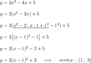 y = 2x^2 - 4x + 5\\\\y = 2(x^2 - 2x) + 5\\\\y=2(\underline{x^2-2\cdot x\cdot1+1^2}-1^2)+5\\\\y=2\big[(x-1)^2-1\big]+5\\\\y=2(x-1)^2-2+5\\\\y=2(x-1)^2+3\quad\implies\quad vertex:\ (1\,,\ 3)