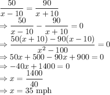 \dfrac{50}{x-10}=\dfrac{90}{x+10}\\\Rightarrow \dfrac{50}{x-10}-\dfrac{90}{x+10}=0\\\Rightarrow \dfrac{50(x+10)-90(x-10)}{x^2-100}=0\\\Rightarrow 50x+500-90x+900=0\\\Rightarrow -40x+1400=0\\\Rightarrow x=\dfrac{1400}{40}\\\Rightarrow x=35\ \text{mph}