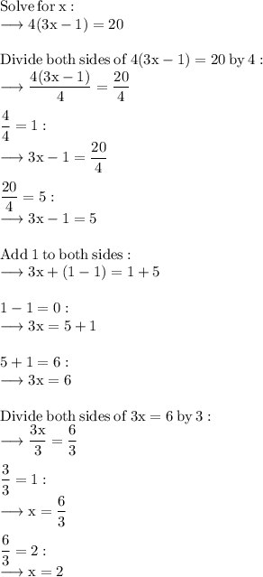 \rm Solve \:  for \:  x: \\  \rm  \longrightarrow 4 (3 x - 1) = 20 \\  \\  \rm Divide  \: both  \: sides \:  of  \: 4 (3 x - 1) = 20  \: by  \: 4: \\  \rm  \longrightarrow  \dfrac{4(3x - 1)}{4}  =  \dfrac{20}{4}  \\  \\  \rm \dfrac{4}{4}  = 1: \\  \rm  \longrightarrow 3 x - 1 =  \dfrac{20}{4}  \\  \\  \rm \dfrac{20}{4} = 5: \\  \rm  \longrightarrow 3 x - 1 = 5 \\  \\  \rm Add \:  1  \: to  \: both  \: sides: \\  \rm  \longrightarrow 3 x + (1 - 1) = 1 + 5 \\  \\  \rm 1 - 1 = 0: \\  \rm  \longrightarrow 3 x = 5 + 1 \\  \\  \rm 5 + 1 = 6: \\  \rm  \longrightarrow 3 x = 6 \\  \\  \rm Divide \:  both  \: sides \:  of  \: 3 x = 6 \:  by \:  3: \\  \rm  \longrightarrow  \dfrac{3x}{3}  =  \dfrac{6}{3}  \\  \\  \rm \dfrac{3}{3}  = 1: \\  \rm  \longrightarrow x =  \dfrac{6}{3}  \\  \\  \rm \dfrac{6}{3}  = 2 : \\  \rm  \longrightarrow  x = 2