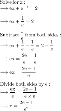 \rm Solve \:  for \:  x: \\  \rm \longrightarrow ex +  {e}^{ - 1}  = 2 \\  \\   \rm \longrightarrow e x +  \dfrac{1}{e}  = 2 \\  \\  \rm Subtract \:   \dfrac{1}{e} \:  from \:  both  \: sides: \\   \rm \longrightarrow e x  +  \dfrac{1}{e} -  \dfrac{1}{e}  = 2  -  \dfrac{1}{e}  \\  \\   \rm \longrightarrow ex =  \dfrac{2e}{e} -  \dfrac{1}{e}   \\  \\   \rm \longrightarrow ex =  \dfrac{2e - 1}{e}  \\  \\  \rm Divide \:  both  \: sides  \: by  \: e: \\   \rm \longrightarrow  \dfrac{ex}{e}  =  \dfrac{2e - 1}{e \times e}  \\  \\   \rm \longrightarrow x =  \dfrac{2e - 1}{ {e}^{2} }