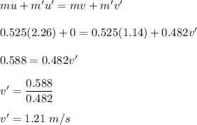 mu+m'u'=mv+m'v'\\\\0.525 (2.26)+0=0.525 (1.14)+0.482v'\\\\0.588=0.482v'\\\\v'=\dfrac{0.588}{0.482}\\\\v'=1.21\ m/s