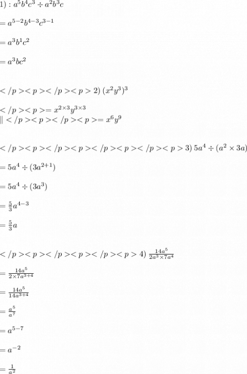 1) :  {a}^{5}  {b}^{4}  {c}^{3}  \div  {a}^{2}  {b}^{3} c \\  \\  = {a}^{5 - 2}  {b}^{4 - 3}  {c}^{3 - 1}  \\  \\  = {a}^{3}  {b}^{1}  {c}^{2}  \\  \\ = {a}^{3}  {b}  {c}^{2}  \\  \\  \\2)\:  (x^2 y^3)^3\\\\= x^{2\times 3}y^{3\times 3}\\\|= x^{6}y^{9}\\\\\\3)\:5 {a}^{4}   \div ( {a}^{2}  \times 3a) \\  \\  = 5 {a}^{4}   \div (3 {a}^{2 + 1}  ) \\  \\  = 5 {a}^{4}   \div (3 {a}^{3}  ) \\  \\  =   \frac{5}{3}  {a}^{4 - 3}  \\  \\ =   \frac{5}{3}  {a} \\  \\  \\ 4)\: \frac{14 {a}^{5} }{2 {a}^{3} \times 7 {a}^{4}  }  \\  \\  =   \frac{14 {a}^{5} }{2 \times 7 {a}^{3 + 4} }   \\  \\  =   \frac{ \cancel{14} {a}^{5} }{ \cancel{14}{a}^{3 + 4} }    \\  \\  =   \frac{  {a}^{5} }{ {a}^{7} }   \\  \\  =  {a}^{5 - 7}  \\  \\  =  {a}^{ - 2}  \\  \\  =  \frac{1}{{a}^{2} }  \\  \\