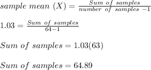 sample \ mean \ (X) = \frac{Sum \ of \ samples}{number \ of \ samples \ -1} \\\\1.03 =  \frac{Sum \ of \ samples}{64 -1}\\\\Sum \ of \ samples = 1.03(63)\\\\Sum \ of \ samples = 64.89